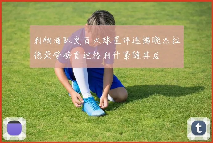 利物浦队史百大球星评选揭晓杰拉德荣登榜首达格利什紧随其后