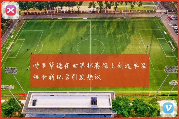 特罗萨德在世界杯赛场上创造单场机会新纪录引发热议