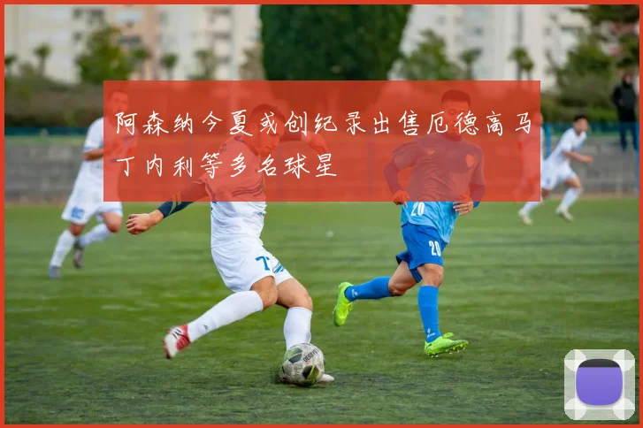 阿森纳今夏或创纪录出售厄德高马丁内利等多名球星