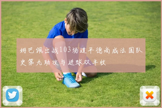 姆巴佩出战103场追平德尚成法国队史第九助攻与进球双丰收