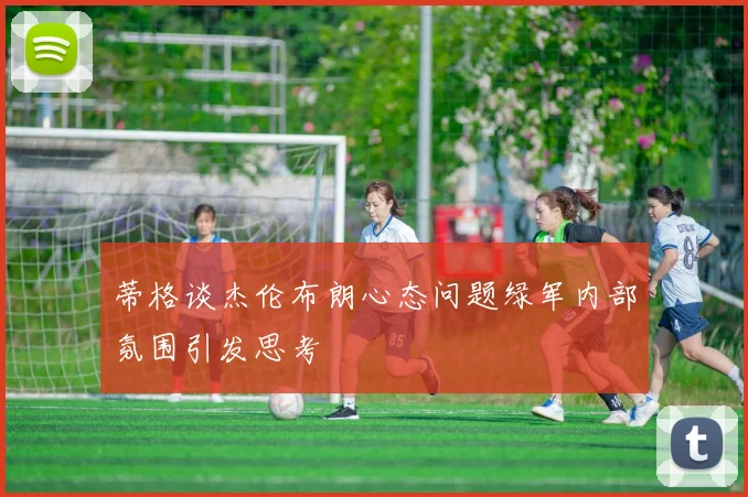 蒂格谈杰伦布朗心态问题绿军内部氛围引发思考