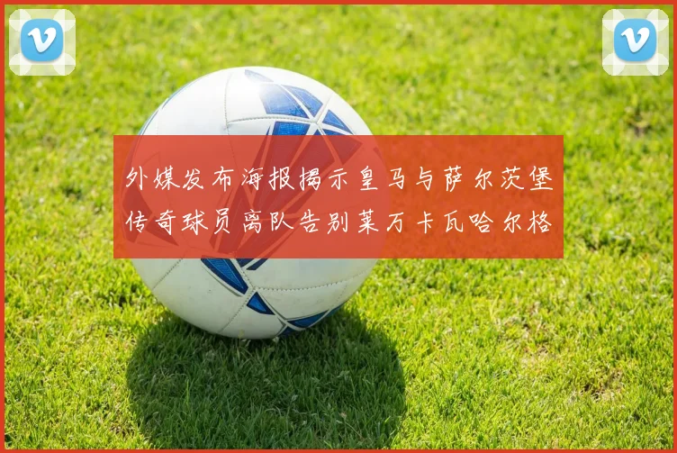 外媒发布海报揭示皇马与萨尔茨堡传奇球员离队告别莱万卡瓦哈尔格列兹曼