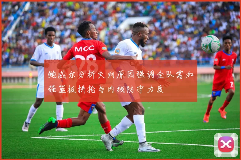 鲍威尔分析失利原因强调全队需加强篮板拼抢与内线防守力度
