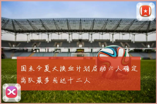 国米今夏大换血计划启动六人确定离队最多或达十二人