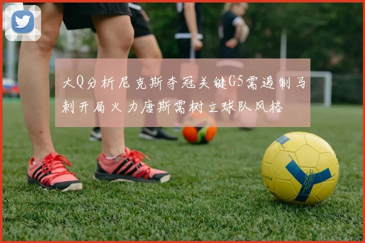 大Q分析尼克斯夺冠关键G5需遏制马刺开局火力唐斯需树立球队风格