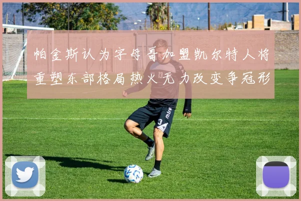 帕金斯认为字母哥加盟凯尔特人将重塑东部格局热火无力改变争冠形势