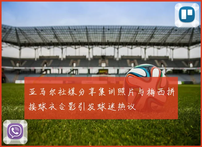 亚马尔社媒分享集训照片与梅西拼接球衣合影引发球迷热议