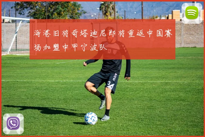海港旧将奇塔迪尼即将重返中国赛场加盟中甲宁波队