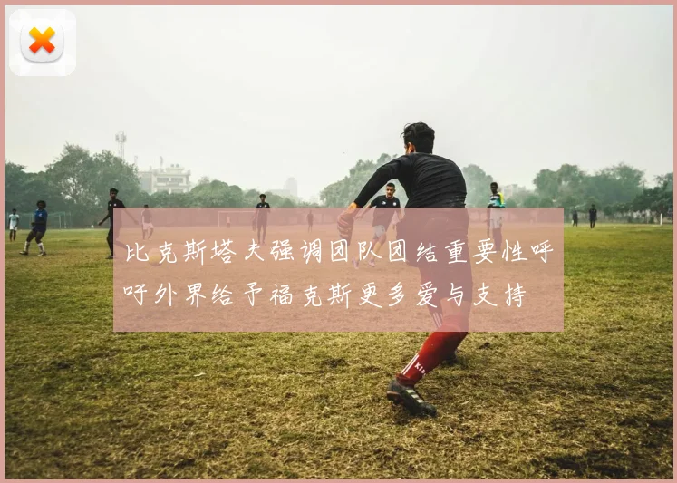 比克斯塔夫强调团队团结重要性呼吁外界给予福克斯更多爱与支持