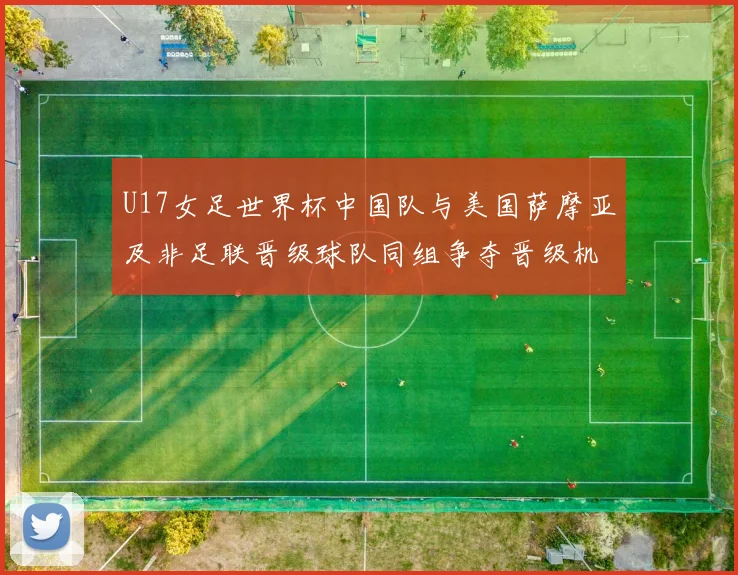U17女足世界杯中国队与美国萨摩亚及非足联晋级球队同组争夺晋级机会