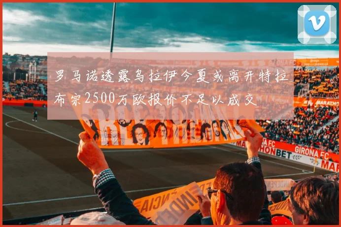 罗马诺透露乌拉伊今夏或离开特拉布宗2500万欧报价不足以成交