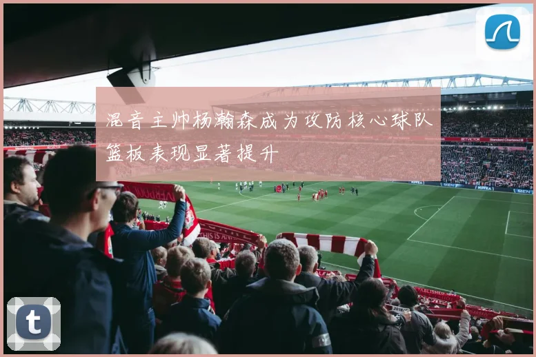 混音主帅杨瀚森成为攻防核心球队篮板表现显著提升