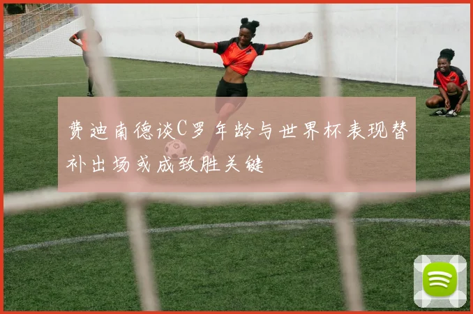 费迪南德谈C罗年龄与世界杯表现替补出场或成致胜关键