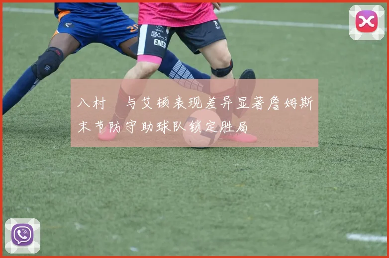 八村塁与艾顿表现差异显著詹姆斯末节防守助球队锁定胜局