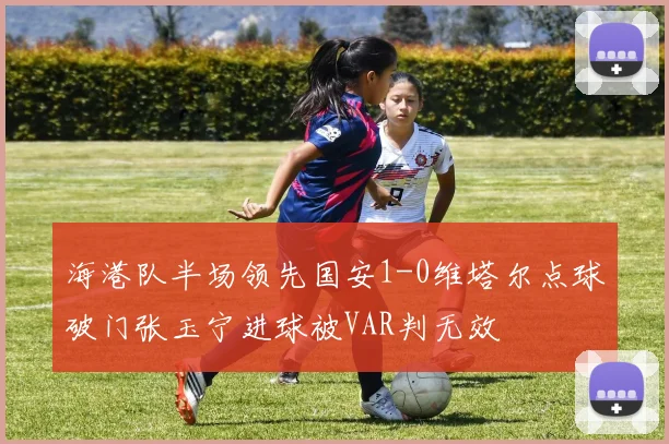 海港队半场领先国安1-0维塔尔点球破门张玉宁进球被VAR判无效