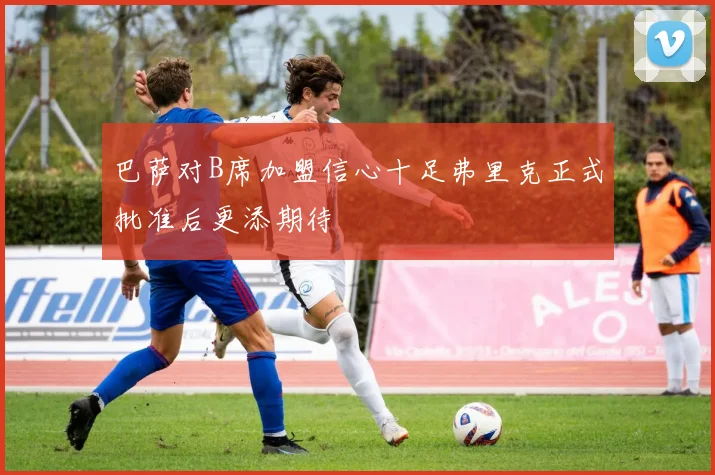 巴萨对B席加盟信心十足弗里克正式批准后更添期待