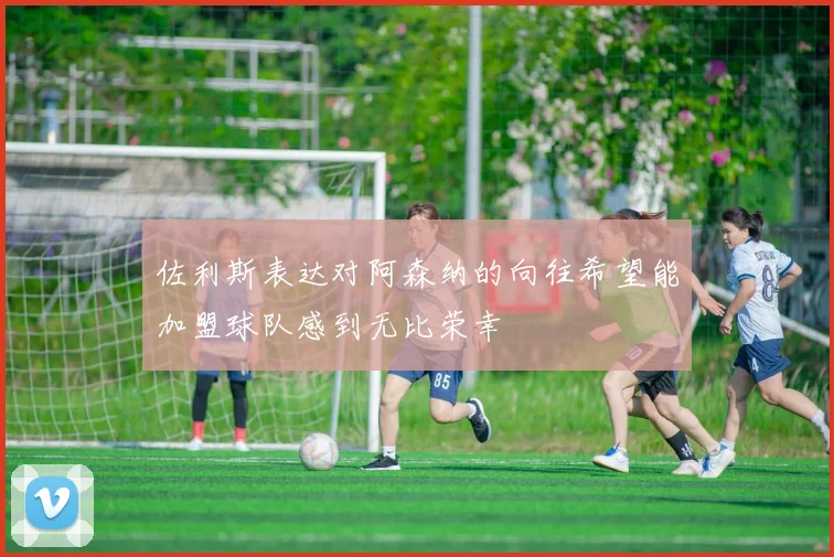 佐利斯表达对阿森纳的向往希望能加盟球队感到无比荣幸