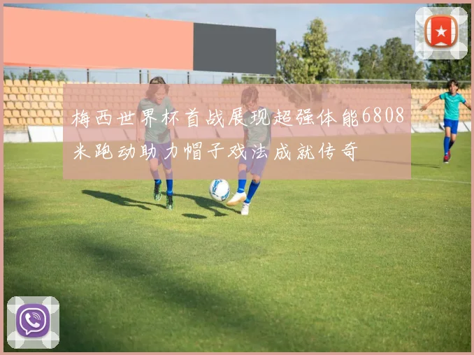 梅西世界杯首战展现超强体能6808米跑动助力帽子戏法成就传奇