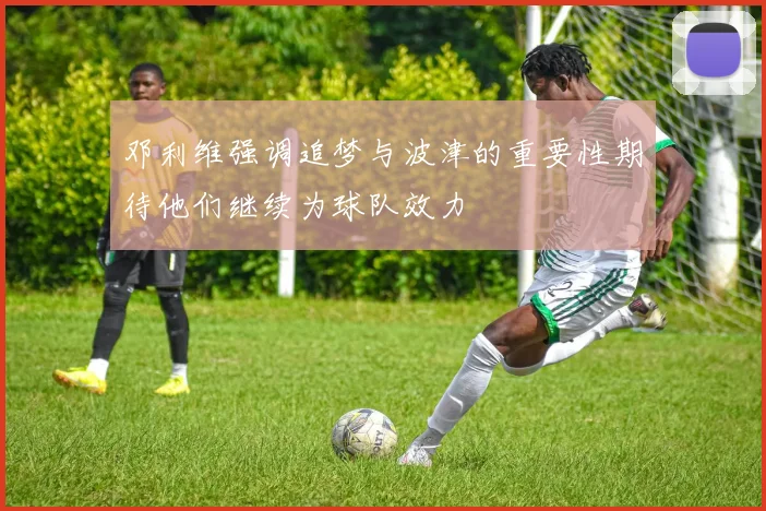 邓利维强调追梦与波津的重要性期待他们继续为球队效力