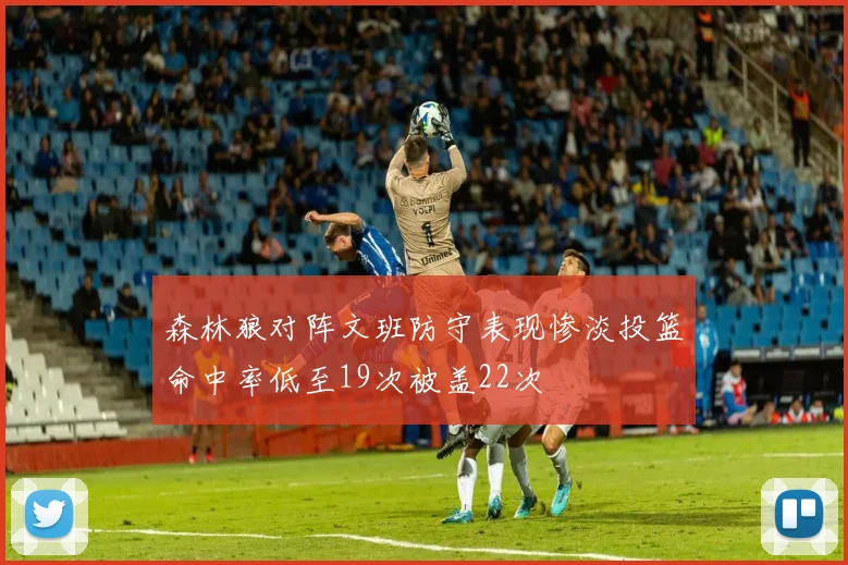 森林狼对阵文班防守表现惨淡投篮命中率低至19次被盖22次