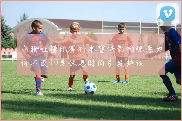 小猪吐槽比赛补水暂停影响观感为何不设40度休息时间引发热议