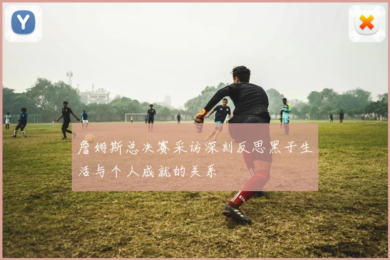 詹姆斯总决赛采访深刻反思黑子生活与个人成就的关系