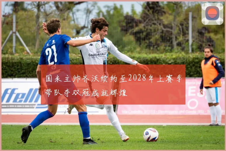 国米主帅齐沃续约至2028年上赛季带队夺双冠成就辉煌