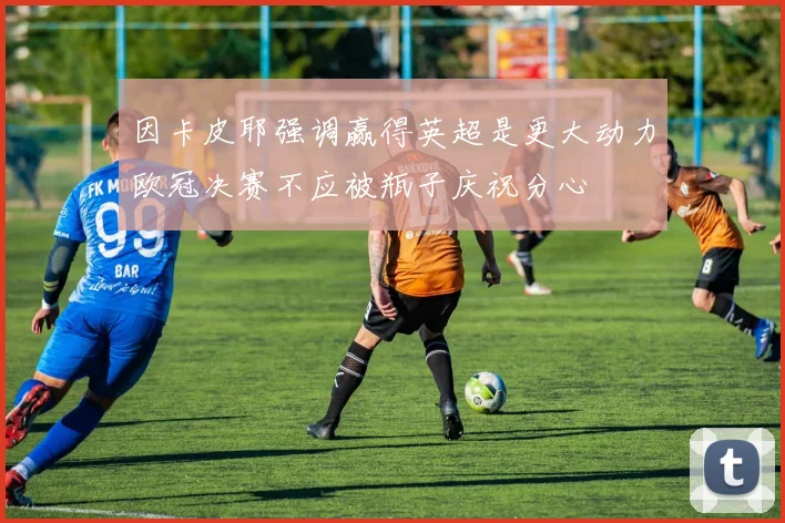 因卡皮耶强调赢得英超是更大动力欧冠决赛不应被瓶子庆祝分心