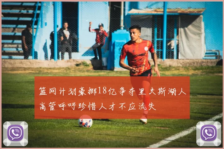 篮网计划豪掷18亿争夺里夫斯湖人高管呼吁珍惜人才不应流失